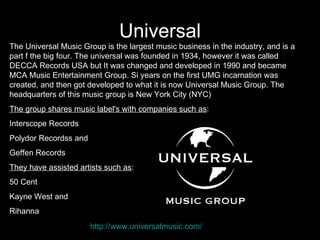 Universal
The Universal Music Group is the largest music business in the industry, and is a
part f the big four. The universal was founded in 1934, however it was called
DECCA Records USA but It was changed and developed in 1990 and became
MCA Music Entertainment Group. Si years on the first UMG incarnation was
created, and then got developed to what it is now Universal Music Group. The
headquarters of this music group is New York City (NYC)
The group shares music label's with companies such as:
Interscope Records
Polydor Recordss and
Geffen Records
They have assisted artists such as:
50 Cent
Kayne West and
Rihanna
                       http://www.universalmusic.com/
 
