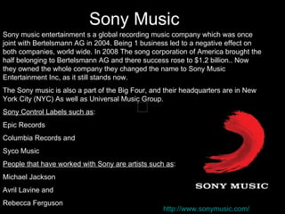Sony Music
Sony music entertainment s a global recording music company which was once
joint with Bertelsmann AG in 2004. Being 1 business led to a negative effect on
both companies, world wide. In 2008 The song corporation of America brought the
half belonging to Bertelsmann AG and there success rose to $1.2 billion.. Now
they owned the whole company they changed the name to Sony Music
Entertainment Inc, as it still stands now.
The Sony music is also a part of the Big Four, and their headquarters are in New
York City (NYC) As well as Universal Music Group.
Sony Control Labels such as:
Epic Records
Columbia Records and
Syco Music
People that have worked with Sony are artists such as:
Michael Jackson
Avril Lavine and
Rebecca Ferguson
                                                  http://www.sonymusic.com/
 