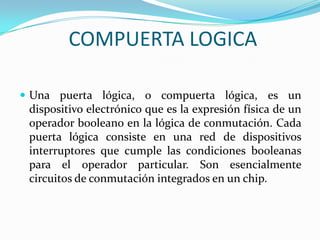 COMPUERTA LOGICAUna puerta lógica, o compuerta lógica, es un dispositivo electrónico que es la expresión física de un operador booleano en la lógica de conmutación. Cada puerta lógica consiste en una red de dispositivos interruptores que cumple las condiciones booleanas para el operador particular. Son esencialmente circuitos de conmutación integrados en un chip.