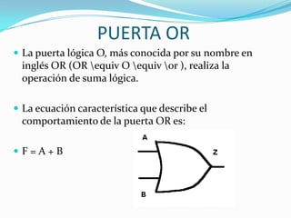 PUERTA ORLa puerta lógica O, más conocida por su nombre en inglés OR (OR \equiv O \equiv \or ), realiza la operación de suma lógica.La ecuación característica que describe el comportamiento de la puerta OR es:F = A + B