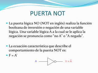 PUERTA NOTLa puerta lógica NO (NOT en inglés) realiza la función booleana de inversión o negación de una variable lógica. Una variable lógica A a la cual se le aplica la negación se pronuncia como "no A" o "A negada".La ecuación característica que describe el comportamiento de la puerta NOT es:F = A’