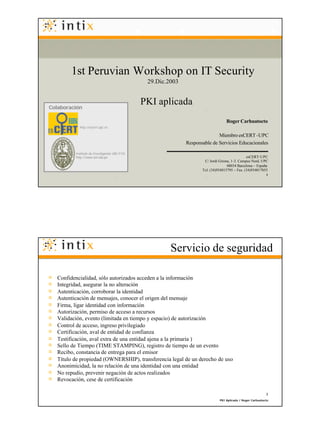 1st Peruvian Workshop on IT Security
                                                  29.Dic.2003



Colaboración
                                                 PKI aplicada
                                                                                      Roger Carhuatocto
            http://escert.upc.es

                                                                               Miembro esCERT -UPC
                                                                Responsable de Servicios Educacionales

          Instituto de Investigación UNI -FIIS
          http://www.uni.edu.pe                                                                    esCERT-UPC
                                                                         C/ Jordi Girona, 1-3. Campus Nord, UPC
                                                                                       08034 Barcelona ~ España
                                                                        Tel. (34)934015795 ~ Fax. (34)934017055
                                                                                                               1




                                                            Servicio de seguridad

   Confidencialidad, sólo autorizados acceden a la información
   Integridad, asegurar la no alteración
   Autenticación, corroborar la identidad
   Autenticación de mensajes, conocer el origen del mensaje
   Firma, ligar identidad con información
   Autorización, permiso de acceso a recursos
   Validación, evento (limitada en tiempo y espacio) de autorización
   Control de acceso, ingreso privilegiado
   Certificación, aval de entidad de confianza
   Testificación, aval extra de una entidad ajena a la primaria )
   Sello de Tiempo (TIME STAMPING), registro de tiempo de un evento
   Recibo, constancia de entrega para el emisor
   Título de propiedad (OWNERSHIP), transferencia legal de un derecho de uso
   Anonimicidad, la no relación de una identidad con una entidad
   No repudio, prevenir negación de actos realizados
   Revocación, cese de certificación

                                                                                                               2
                                                                                   PKI Aplicada / Roger Carhuatocto
                                                        2         WALC 2003 - VI ESCUELA LATINOAMERICANA DE REDES
 