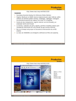 Productos
                                                                                  Shadow
                       http://www.nswc.navy.mil/ISSEC/CID/
  SHADOW
  § Secondary Heuristic Analisys For Defensive Online Warfare
  § Stephen Northcutt en NSWC inició la implementación sobre SUN de sniffer
    software de dominio público (netlog: icmplogger, udplogger, tcplogger),
    incrementaron potencia de captura con Linux, PC y tcpdump
  § Consta de dos componentes: agente colector cerca de firewall y un
    analizador dentro del firewall.
  § La interfaz, realizada con perl y apache, permite al analista evaluar gran
    cantidad de información de red y decidir de qué eventos informar.
  § No es en tiempo real ya que es necesario la intervención de un IDS
    analista.
  § La clave de SHADOW es la inteligente definición de filtros de tcpdump.




Intrusion Detection System / Roger Carhuatocto                                             21




                                                                          Productos
                                                                                  Shadow
                                    http://www.nswc.navy.mil/ISSEC/CID/




                                                                            §Whois y Lookup
                                                                            §Nmap
                                                                            §Search
                                                                            §Report
                                                                            §Incident report
                                                                            §S tatistics page




Intrusion Detection System / Roger Carhuatocto                                             22
 