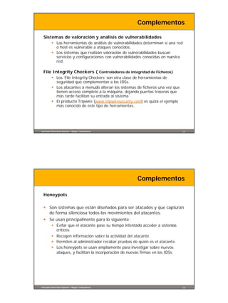 Complementos

  Sistemas de valoración y análisis de vulnerabilidades
         § Las herramientas de análisis de vulnerabilidades determinan si una red
           o host es vulnerable a ataques conocidos.
         § Los sistemas que realizan valoración de vulnerabilidades buscan
           servicios y configuraciones con vulnerabilidades conocidas en nuestra
           red.

  File Integrity Checkers ( Controladores de integridad de Ficheros)
         § Los ’File Integrity Checkers’ son otra clase de herramientas de
           seguridad que complementan a los IDSs.
         § Los atacantes a menudo alteran los sistemas de ficheros una vez que
           tienen acceso completo a la máquina, dejando puertas traseras que
           más tarde facilitan su entrada al sistema
         § El producto Tripwire (www.tripwiresecurity.com) es quizá el ejemplo
           más conocido de este tipo de herramientas.




Intrusion Detection System / Roger Carhuatocto                                      25




                                                        Complementos

  Honeypots

  § Son sistemas que están diseñados para ser atacados y que capturan
    de forma silenciosa todos los movimientos del atacantes.
  § Se usan principalmente para lo siguiente:
         § Evitar que el atacante pase su tiempo intentado acceder a sistemas
           críticos.
         § Recogen información sobre la actividad del atacante.
         § Permiten al administrador recabar pruebas de quién es el atacante.
         § Los honeypots se usan ampliamente para investigar sobre nuevos
           ataques, y facilitan la incorporación de nuevas firmas en los IDSs.




Intrusion Detection System / Roger Carhuatocto                                      26
 