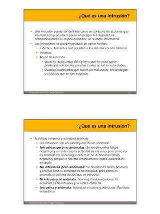 ¿Qué es una intrusión?


  § Una intrusión puede ser definida como un conjunto de acciones que
    intentan comprometer o poner en peligro la integridad, la
    confidencialidad o la disponibilidad de un sistema informático.
  § Las intrusiones se pueden producir de varias formas:
     § Externos: Atacantes que acceden a los sistemas desde Internet.
     § Internos
     § Abuso de recursos
         § Usuarios autorizados del sistema que intentan ganar
            privilegios adicionales para los cuales no están autorizados.
         § Usuarios autorizados que hacen un mal uso de los privilegios
            o recursos que se han asignado.




Intrusion Detection System / Roger Carhuatocto                              3




                                                 ¿Qué es una intrusión?

  § Actividad intrusiva y actividad anómala
     § Las intrusivas son un subconjunto de las anómalas
     § Intrusivas pero no anómalas: Se les denomina falsos
        negativos y en este caso la actividad es intrusiva pero como no
        es anómala no se consigue detectar. Se denominan falsos
        negativos porque el sistema erróneamente indica ausencia de
        intrusión.
     § No intrusivas pero anómalas: Se denominan falsos positivos
        y en este caso la actividad es no intrusiva, pero como es
        anómala el sistema decide que es intrusiva.
         § Ni intrusiva ni anómala: Son negativos verdaderos, la
           actividad es no intrusiva y se indica como tal.
         § Intrusiva y anómala: Actividad intrusiva y detectada. Positivos
           verdaderos


Intrusion Detection System / Roger Carhuatocto                              4
 