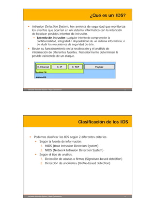 ¿Qué es un IDS?

§ Intrusion Detection System, herramienta de seguridad que monitoriza
  los eventos que ocurren en un sistema informático con la intención
  de localizar posibles intentos de intrusión.
       § Intento de intrusión: cualquier intento de comprometer la
         confidencialidad, integridad o disponibilidad de un sistema informático, o
         de eludir los mecanismos de seguridad de éste.
§ Basan su funcionamiento en la recolección y el análisis de
  información de diferentes fuentes. Posteriormente determinan la
  posible existencia de un ataque.


             H. Ethernet               H. IP     H. TCP       Payload

           Análisis FW

          Análisis IDS




Intrusion Detection System / Roger Carhuatocto                                    5




                                                      Clasificación de los IDS


  §     Podemos clasificar los IDS según 2 diferentes criterios:
         §     Según la fuente de información.
                1. HIDS (Host Intrusion Detection System)
                2. NIDS (Network Intrusion Detection System)
         §     Según el tipo de análisis.
                1. Detección de abusos o firmas (Signature-based detection)
                2. Detección de anomalías (Profile-based detection)




Intrusion Detection System / Roger Carhuatocto                                    6
 