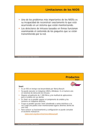 Limitaciones de los NIDS


  § Una de los problemas más importantes de los NIDSs es
    su incapacidad de reconstruir exactamente lo que está
    ocurriendo en un sistema que están monitorizando.
  § Los detectores de intrusos basados en firmas funcionan
    examinando el contenido de los paquetes que se están
    transmitiendo por la red.




Intrusion Detection System / Roger Carhuatocto                                 13




                                                               Productos
                                                                           Snort



  Snort
  § Es un IDS en tiempo real desarrollado por Marty Roesch.
  § Se puede ejecutar en máquinas UNIX y Windows. Es el número uno
    en sistemas de detección de intrusos.
  § Dispone actualmente de 1.200 filtros y de multitud de aplicaciones
    para el análisis de sus alertas.
  § En Snort no es posible separar el componente de análisis y los
    sensores en máquinas distintas.
  § Sí que es posible ejecutar Snort atendiendo a varios interfaces a la
    vez (cada uno podría estar monitorizando lugares distintos dentro de
    una red).
  § Para conocer su funcionamiento y configuración se puede consultar
    el excelente manual en:
         www.snort.org/docs/SnortUsersManual.pdf




Intrusion Detection System / Roger Carhuatocto                                 14
 