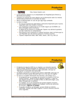 Productos
                                                                               Tripwire

                                            http://www.tripwire.com
  §    La herramienta Tripwire es un comprobador de integridad para ficheros y
       directorios de sistemas.
  §    Compara un conjunto de estos objetos con la información sobre los mismos
       almacenada previamente en una base de datos.
  §    Alerta al administrador en caso de que algo haya cambiado.
  §    La idea es simple:
        § Se crea un resumen de cada fichero o directorio importante para nuestra
           seguridad nada más instalar el sistema
        § Los resúmenes se almacenan en un medio seguro (un CD-ROM o un
           disco protegido contra escritura).
        § Si alguno de los ficheros es modificado Tripwire nos alertará la próxima
           vez que realicemos la comprobación.
        § Para generar esos resúmenes se utilizan funciones hash, de forma que es
           casi imposible que dos ficheros generen el mismo resumen.
        § Tripwire implementa MD2, MD4, MD5, Snefru, CRC-16 y CRC-32.




Intrusion Detection System / Roger Carhuatocto                                        15




                                                                        Productos
                                                                      Honeypot/Honeynet



  §    El objetivo de algunos HIDS no es engañar a un atacante durante
       mucho tiempo, proporcionándole un subentorno en el sistema que
       aparente de forma muy realista ser algo vulnerable, sino que su
       `decepción' es bastante más elemental:
  §    Se limitan a presentar un aspecto que parece vulnerable, pero que un
       aprendiz de hacker puede descubrir que no es más que un engaño.
  §    Su tarea es recopilar información del atacante y del ataque en sí
        § Un programa que se encargue de escuchar en el puerto 31337 de
            nuestro sistema - donde lo hacen algunos troyanos- y, cada vez
            que alguien acceda a él, guardar la hora, la dirección origen, y los
            datos enviados por el atacante.
        § En realidad, no es una simulación que pueda engañar al hacker,
            pero hemos logrado el objetivo de cualquier sistema de detección
            de intrusos: registrar el ataque
        § Se puede considerar un honeypot , ya que simula un entorno
            vulnerable, aunque sólo logre engañar a nuestro atacante durante
            unos segundos




Intrusion Detection System / Roger Carhuatocto                                        16
 