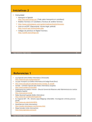 Iniciativas 2
§ Comunidad
     § Honeynet in Spanish
       http://his.sourceforge.net (Todo sobre honeynets en castellano)
     § Análisis Forensics en Castellano (Técnicas de análisis forense)
     § http://www.somoslopeor.com/cgi-bin/mailman/listinfo/forensics
     § Lista en esCERT (Operacional: técnico legal, policial)
       http://escert.upc.es/foro/index.php
     § Códigos de prácticas en Digital Forensics
       http://cp4df.sourceforge.net




Roger Carhuatocto / Digital Forensics                                                               29




Referencias 1
§   Ley Especial contra Delitos Informáticos (Venezuela)
    http://www.mct.gov.ve/leyes/lsdi.htm
§   Ley que Incorpora Los Delitos Informaticos Al Codigo Penal (Perú)
§   http://www.pnp.gob.pe/culturales/revista_81/pag_36_40.pdf
§   Senado - Comisión Especial sobre Redes Informáticas (España)
    http://www.senado.es/comredinf
§   Departament de Justícia i Interior - Direcció General de Relacions amb l’Administració de Justícia
    (Cataluña-España)
    http://www.gencat.net/dji
§   Policia Nacional Española (Delito Informático)
    http://www.mir.es/policia/bit/legisla.htm
§   Ex-Inspector BIT - PN : Antonio López Melgarejo (Ciberdelito: Investigación criminal y proceso
    penal)
    http://www.uoc.edu/in3/dt/20076
§   David Barroso (Links interesantes)
    http://voodoo.somoslopeor.com/forensics.html
§   Diego Gonzalez (Links interesantes)
    http://www.dgonzalez.net/secinf


Roger Carhuatocto / Digital Forensics                                                               30
 
