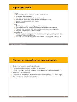 El proceso: actual

    §    Técnico
          § Sistemas informáticos: dinámicos, grandes, distribuidos, etc.
          § Se puede ocultar información
          § Muy poco conocimiento técnico, la tecnología avanza
          § Herramientas existen pero no son globales: opensource, privadas
          § Obtener información es fácil, no el análisis
          § Almacenamiento
    §    Legal
          § Tecnología avanza y se adapta, leyes cambian lentamente
          § Procesos judiciales son lentos en comparación con cambios en la Tecnología
          § Protocolo. La presentación de la evidencia debe reunir características especiales
          § Sustentar el informe sobre evidencia admitida
    §    Organizacional
          § Falta de preparación de organizaciones contra intrusiones y su operativa policial, sólo ve a
             corto plazo: reactivo y recuperación
          § Resultado ante incidente: descoordinación, evidencia perdida, pérdida de tiempo, etc.




Roger Carhuatocto / Digital Forensics                                                                  9




        El proceso: cómo debe ser cuando sucede

§       Determinar origen y tamaño de intrusión
§       Protección de información sensitiva en sistemas
§       Protección de los sistemas, redes y su capacidad para seguir funcionado
§       Recuperación de sistemas
§ Colección de información de manera consistente con TERCERA parte legal
§ Proveer soporte a las investigaciones




Roger Carhuatocto / Digital Forensics                                                                 10
 