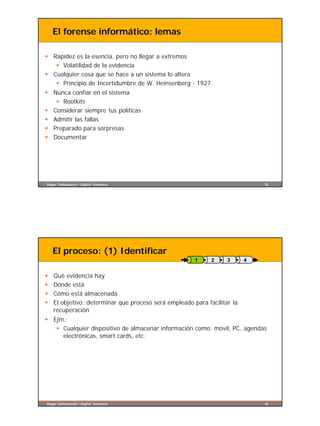 El forense informático: lemas

§ Rapidez es la esencia, pero no llegar a extremos
   § Volatilidad de la evidencia
§ Cualquier cosa que se hace a un sistema lo altera
   § Principio de Incertidumbre de W. Heinsenberg - 1927
§ Nunca confiar en el sistema
   § Rootkits
§ Considerar siempre tus políticas
§ Admitir las fallas
§ Preparado para sorpresas
§ Documentar




Roger Carhuatocto / Digital Forensics                                         15




    El proceso: (1) Identificar
                                                       1     2     3      4


§   Qué evidencia hay
§   Dónde está
§   Cómo está almacenada
§   El objetivo: determinar que proceso será empleado para facilitar la
    recuperación
§ Ejm.:
   § Cualquier dispositivo de almacenar información como: móvil, PC, agendas
     electrónicas, smart cards, etc.




Roger Carhuatocto / Digital Forensics                                         16
 