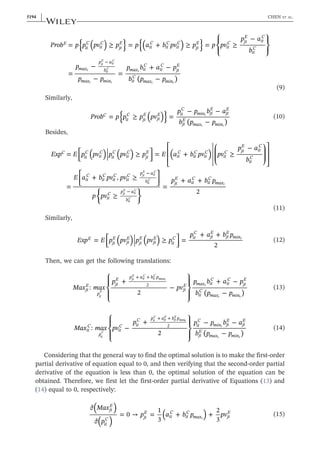 ≥ ≥ ≥
{ } { }
( ) ( )
( )
Prob p p pv p p a b pv p p pv
p a
b
p
p p
p b a p
b p p
= = + =
−
=
−
−
=
+ −
−
E
it
C
it
C
jt
E
it
C
it
C
it
C
jt
E
it
C jt
E
it
C
it
C
max
p a
b
max min
max it
C
it
C
jt
E
it
C
max min
−
t
jt
E
it
C
it
C
t t
t
t t
⎪ ⎪
⎪ ⎪
⎧
⎨
⎩
⎫
⎬
⎭
(9)
Similarly,
≥
{ }
( ) ( )
Prob p p p pv
p p b a
b p p
= =
− −
−
C
it
C
jt
E
jt
E it
C
min jt
E
jt
E
jt
E
max min
t
t t
(10)
Besides,
≥ ≥
≥
≥
( ) ( ) ( )
Exp E p pv p pv p E a b pv pv
p a
b
E a b pv pv
p pv
p a b p
= = +
−
=
+ ,
=
+ +
2
C
it
C
it
C
it
C
it
C
jt
E
it
C
it
C
it
C
it
C jt
E
it
C
it
C
it
C
it
C
it
C
it
C p a
b
it
C p a
b
jt
E
it
C
it
C
max
−
−
jt
E
it
C
it
C
jt
E
it
C
it
C
t
⎡
⎣
⎢
⎤
⎦
⎥
⎡
⎣
⎢
⎢
⎛
⎝
⎜
⎜
⎞
⎠
⎟
⎟
⎤
⎦
⎥
⎥
⎡
⎣
⎢
⎤
⎦
⎥
⎧
⎨
⎩
⎫
⎬
⎭
(11)
Similarly,
≥
( ) ( )
Exp E p pv p pv p
p a b p
= =
+ +
2
E
jt
E
jt
E
jt
E
jt
E
it
C it
C
jt
E
jt
E
mint
⎡
⎣
⎢
⎤
⎦
⎥ (12)
Then, we can get the following translations:
( )
Max max
p
pv
p b a p
b p p
:
+
2
−
+ −
−
jt
E
p
jt
E p a b p
jt
E max it
C
it
C
jt
E
it
C
max min
+ +
2
jt
E
jt
E
it
C
it
C
maxt
t
t t
⎧
⎨
⎪
⎩
⎪
⎫
⎬
⎪
⎭
⎪
(13)
( )
Max max pv
p p p b a
b p p
: −
+
2
− −
−
it
C
p
it
C it
C p a b p
it
C
min jt
E
jt
E
jt
E
max min
+ +
2
it
C
it
C
jt
E
jt
E
mint
t
t t
⎧
⎨
⎪
⎩
⎪
⎫
⎬
⎪
⎭
⎪
(14)
Considering that the general way to find the optimal solution is to make the first‐order
partial derivative of equation equal to 0, and then verifying that the second‐order partial
derivative of the equation is less than 0, the optimal solution of the equation can be
obtained. Therefore, we first let the first‐order partial derivative of Equations (13) and
(14) equal to 0, respectively:
∂
∂
→
( )
( )
( )
Max
p
p a b p pv
= 0 =
1
3
+ +
2
3
jt
E
it
C jt
E
it
C
it
C
max jt
E
t
(15)
5194 | CHEN ET AL.
 