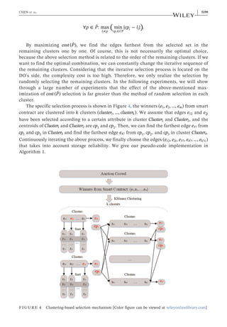 ∀ ∈ ∣ ∣
∈ ∈
( )
p P cp l
ˆ: max min − .
l p cp CP
i j
j i
By maximizing cost P
( ˆ), we find the edges farthest from the selected set in the
remaining clusters one by one. Of course, this is not necessarily the optimal choice,
because the above selection method is related to the order of the remaining clusters. If we
want to find the optimal combination, we can constantly change the iterative sequence of
the remaining clusters. Considering that the iterative selection process is located on the
DO's side, the complexity cost is too high. Therefore, we only realize the selection by
randomly selecting the remaining clusters. In the following experiments, we will show
through a large number of experiments that the effect of the above‐mentioned max-
imization of cost P
( ˆ) selection is far greater than the method of random selection in each
cluster.
The specific selection process is shown in Figure 4, the winners e e e
( , , …, )
m
1 2 from smart
contract are clustered into k clusters cluster cluster
( , …, )
k
1 . We assume that edges e12 and e j
2
have been selected according to a certain attribute in cluster Cluster1 and Cluster2, and the
centroids of Cluster1 and Cluster2 are cp1 and cp2. Then, we can find the farthest edge e3? from
cp1 and cp2 in Cluster3 and find the farthest edge e4? from cp1, cp2, and cp3 in cluster Cluster4.
Continuously iterating the above process, we finally choose the edges e e e e e
( , , , , …, )
i k c
12 2 3? 4? ?
that takes into account storage reliability. We give our pseudo‐code implementation in
Algorithm 1.
FIGURE 4 Clustering‐based selection mechanism [Color figure can be viewed at wileyonlinelibrary.com]
CHEN ET AL. | 5199
 