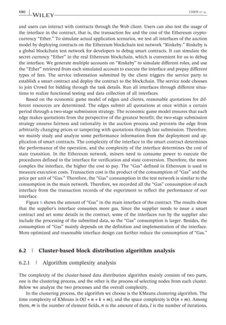 and users can interact with contracts through the Web client. Users can also test the usage of
the interface in the contract, that is, the transaction fee and the cost of the Ethereum crypto-
currency “Ether.” To simulate actual application scenarios, we test all interfaces of the auction
model by deploying contracts on the Ethereum blockchain test network “Rinkeby.” Rinkeby is
a global blockchain test network for developers to debug smart contracts. It can simulate the
secret currency “Ether” in the real Ethereum blockchain, which is convenient for us to debug
the interface. We generate multiple accounts on “Rinkeby” to simulate different roles, and use
the “Ether” retrieved from each simulated account to execute the interface and prepay different
types of fees. The service information submitted by the client triggers the service party to
establish a smart contract and deploy the contract to the blockchain. The service node chooses
to join Crowd for bidding through the task details. Run all interfaces through different situa-
tions to realize functional testing and data collection of all interfaces.
Based on the economic game model of edges and clients, reasonable quotations for dif-
ferent resources are determined. The edges submit all quotations at once within a certain
period through a two‐stage submission strategy. The economic game model ensures that each
edge makes quotations from the perspective of the greatest benefit; the two‐stage submission
strategy ensures fairness and rationality in the auction process and prevents the edge from
arbitrarily changing prices or tampering with quotations through late submission. Therefore,
we mainly study and analyze some performance information from the deployment and ap-
plication of smart contracts. The complexity of the interface in the smart contract determines
the performance of the operation, and the complexity of the interface determines the cost of
state transition. In the Ethereum network, miners need to consume power to execute the
procedures defined in the interface for verification and state conversion. Therefore, the more
complex the interface, the higher the cost to pay. The “Gas” defined in Ethereum is used to
measure execution costs. Transaction cost is the product of the consumption of “Gas” and the
price per unit of “Gas.” Therefore, the “Gas” consumption in the test network is similar to the
consumption in the main network. Therefore, we recorded all the “Gas” consumption of each
interface from the transaction records of the experiment to reflect the performance of our
interface.
Figure 6 shows the amount of “Gas” in the main interface of the contract. The results show
that the supplier's interface consumes more gas. Since the supplier needs to issue a smart
contract and set some details in the contract, some of the interfaces run by the supplier also
include the processing of the submitted data, so the “Gas” consumption is larger. Besides, the
consumption of “Gas” mainly depends on the definition and implementation of the interface.
More optimized and reasonable interface design can further reduce the consumption of “Gas.”
6.2 | Cluster‐based block distribution algorithm analysis
6.2.1 | Algorithm complexity analysis
The complexity of the cluster‐based data distribution algorithm mainly consists of two parts,
one is the clustering process, and the other is the process of selecting nodes from each cluster.
Below we analyze the two processes and the overall complexity.
In the clustering process, the algorithm we choose is the KMeans clustering algorithm. The
time complexity of KMeans is ∗ ∗ ∗
O l n k m
( ), and the space complexity is ∗
O n m
( ). Among
them, m is the number of element fields, n is the amount of data, l is the number of iterations,
5202 | CHEN ET AL.
 