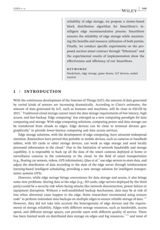 reliability of edge storage, we propose a cluster‐based
block distribution algorithm for SmartStore's in-
telligent edge recommendation process. SmartStore
ensures the reliability of edge storage while maximiz-
ing the benefits and resource utilization of both parties.
Finally, we conduct specific experiments on the pro-
posed auction smart contract through “Ethereum” and
the experimental results of implementation show the
effectiveness and efficiency of our SmartStore.
K E Y W O R D S
blockchain, edge storage, game theory, IoT devices, sealed
auction
1 | INTRODUCTION
With the continuous development of the Internet of Things (IoT), the amount of data generated
by varied kinds of sensors are increasing dramatically. According to Cisco's estimates, the
amount of data generated by IoT, such as humans and machines, will be close to 850 ZB by
2021.1
Traditional cloud storage cannot meet the data storage requirements of low latency, high
access, and fast backup. Edge computing2
has emerged as a new computing paradigm for data
computing and storage. With edge computing solutions, computing power and data storage can
be transferred from clouds to edges. Edge devices can be close to terminal devices geo-
graphically3
to provide lower‐latency computing and data access services.
Edge storage solutions, with the development of edge computing, have attracted widespread
attention. Researchers have proved that portable or mobile devices, such as cameras or handheld
tablets, with SD cards or other storage devices, can work as edge storage and send locally
processed information to the cloud.* Due to the limitation of network bandwidth and storage
capability, it is impossible to back up all the data of the smart cameras deployed at home or
surveillance cameras in the community to the cloud. In the field of smart transportation
(e.g., floating car sensors, videos, GPS information), Qiao et al.4
use edge servers to store data, and
adjust the distribution of data according to the state of the edge server through reinforcement
learning‐based intelligent scheduling, providing a new storage solution for intelligent transpor-
tation systems (ITS).
However, while edge storage brings convenience for data storage and access, it also brings
some new problems. Storing data at the edge (e.g., SD cards, edge servers deployed by the third
party) could be a security risk when facing attacks like network disconnection, power failure or
equipment disruption. Without a well‐established backup mechanism, data may be at risk of
loss when abnormal cases happen to the edge. Some researchers recommend using erasure
code5
to perform redundant data backups on multiple edges to ensure reliable storage of data.3,6
However, they did not take into account the heterogeneity of edge devices and the require-
ments of storage reliability. Edges with different storage resources, such as bandwidth, access
speed, and different storage spaces, can provide users with different quality of service. There
has been limited work on distributed data storage on edges and fog resources,7‐10
and most of
CHEN ET AL. | 5185
 