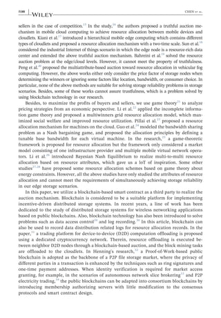 sellers in the case of competition.15
In the study,16
the authors proposed a truthful auction me-
chanism in mobile cloud computing to achieve resource allocation between mobile devices and
cloudlets. Kiani et al.17
introduced a hierarchical mobile edge computing which contains different
types of cloudlets and proposed a resource allocation mechanism with a two‐time scale. Sun et al.18
considered the industrial Internet of things scenario in which the edge node is a resource‐rich data
center and extended the above truthful auction mechanism. Bahreini et al.19
solved the resource
auction problem at the edge/cloud levels. However, it cannot meet the property of truthfulness.
Peng et al.20
proposed the multiattribute‐based auction toward resource allocation in vehicular fog
computing. However, the above works either only consider the price factor of storage nodes when
determining the winners or ignoring some factors like location, bandwidth, or consumer choice. In
particular, none of the above methods are suitable for solving storage reliability problems in storage
scenarios. Besides, some of these works cannot assure trustfulness, which is a problem solved by
using blockchain technology in our research.
Besides, to maximize the profits of buyers and sellers, we use game theory21
to analyze
pricing strategies from an economic perspective. Li et al.22
applied the incomplete informa-
tion game theory and proposed a multiwinners grid resource allocation model, which max-
imized social welfare and improved resource utilization. Pillai et al.23
proposed a resource
allocation mechanism for machines on the cloud. Guo et al.24
modeled the bandwidth sharing
problem as a Nash bargaining game, and proposed the allocation principles by defining a
tunable base bandwidth for each virtual machine. In the research,25
a game‐theoretic
framework is proposed for resource allocation but the framework only considered a market
model consisting of one infrastructure provider and multiple mobile virtual network opera-
tors. Li et al.26
introduced Bayesian Nash Equilibrium to realize multi‐to‐multi resource
allocation based on resource attributes, which gave us a loT of inspiration. Some other
studies27,28
have proposed some resource allocation schemes based on game theory about
energy constraints. However, all the above studies have only studied the attributes of resource
allocation and cannot meet the requirements of simultaneously achieving storage reliability
in our edge storage scenarios.
In this paper, we utilize a blockchain‐based smart contract as a third party to realize the
auction mechanism. Blockchain is considered to be a suitable platform for implementing
incentive‐driven distributed storage systems. In recent years, a line of work has been
dedicated to the study of distributed storage systems for wireless networking applications
based on public blockchains. Also, blockchain technology has also been introduced to solve
problems such as data access control29
and log recording.30
In this article, blockchain can
also be used to record data distribution related logs for resource allocation records. In the
paper,31
a trading platform for device‐to‐device (D2D) computation offloading is proposed
using a dedicated cryptocurrency network. Therein, resource offloading is executed be-
tween neighbor D2D nodes through a blockchain‐based auction, and the block mining tasks
are offloaded to the cloudlets. In Henning's research,32
a Proof‐of‐Work‐based public
blockchain is adopted as the backbone of a P2P file storage market, where the privacy of
different parties in a transaction is enhanced by the techniques such as ring signatures and
one‐time payment addresses. When identity verification is required for market access
granting, for example, in the scenarios of autonomous network slice brokering33
and P2P
electricity trading,34
the public blockchains can be adapted into consortium blockchains by
introducing membership authorizing servers with little modification to the consensus
protocols and smart contract design.
5188 | CHEN ET AL.
 
