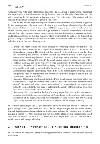 works correctly. After each edge makes a reasonable price, a group of edges whose prices meet
the requirements is initially screened out by the smart contract. The price of the edges and the
price submitted by DO constitute a Bayesian game. The rationality of the auction and the
solution to maximize the benefit is given in the paper.
After the DO obtains edges whose prices and resources satisfy the requirements suggested
by the smart contract, edges are clustered using a geography‐based clustering algorithm, and
the number of clusters is equal to the number of blocks. Edges in each cluster are closest to the
cluster centroid, which ensures that each edge selected is relatively independent with others
selected from other clusters. In each cluster, an edge is selected according to a certain attribute
and price requirement as the final winners, which ensures that the data are as dispersed as
possible, and price or attribute requirements meet the requirements of DO. We outline the edge
selection process into the following steps:
(1) Initial. The client initiates the smart contract by submitting storage requirements. The
submitted content includes a list of requirements for each resource R R R
= ( , …, )
t
1 , where t is
the number of resources. The highest cost Ptotal required for storage is used to pay the edges
that successfully bids. Besides, the smart contract also needs to include the two‐stage sub-
mission time interval requirements, T1 and T2. Each edge needs to submit commitment c
within the time of T1 and the prices P, the secret random number s within the time of T2.
(2) Bidding. Each edge and clients respectively price each resource P according to the pricing
standard in Bayesian Nash equilibrium theory. Through the secret random number s
generated by each node, combined with the pricing P, a commitment c is generated.
Commitment c needs to be submitted within time T1. All commitments submitted within
the specified time are registered in the blockchain distributed ledger to ensure that the
commitment cannot be modified.
(3) Revealing. Bidders and client submit the price P and secret random numbers s within the
T2 time interval as required, and the smart contract checks and calculates the commitment
value c′. The newly calculated commitment value c′ is compared with the value c sub-
mitted by each node in the first stage to determine the validity of the submitted price. The
valid price is stored in the smart blockchain.
(4) Reselecting. The client obtains the list of winning edges from the auction mechanism,
including location information and related attributes. Based on the attributes and location
information of the edges, clustering‐based methods are used to select the final winning
edges, taking into account the requirements of clients and the storage reliability.
In the Initial phase, Edges and DO give reasonable prices for resources. Section 4.1 analyzes the
price strategy, which guarantees that both DO and Edges can get the maximum benefit,
through Bayesian game theory and gives a detailed description of the “bidding” and “revealing”
process in Section 4.2. After the smart contract selects the edges, we use the clustering‐based
algorithm introduced in Section 5 to select the final edges that take into account DOs'
requirements and storage reliability.
4 | SMART CONTRACT‐BASED AUCTION MECHANISM
In this section, we introduce the key technologies involved in the smart contract‐based auction
mechanism.
5190 | CHEN ET AL.
 