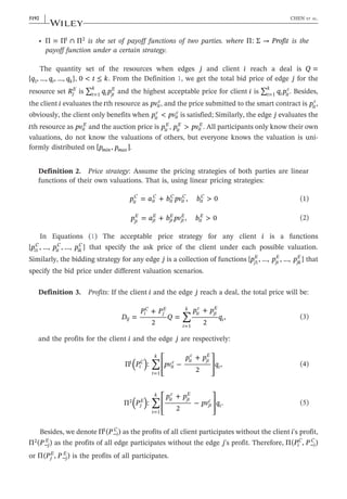 • ∩
Π = Π Π
1 2
is the set of payoff functions of two parties. where → Profit
Π: Σ is the
payoff function under a certain strategy.
The quantity set of the resources when edges j and client i reach a deal is Q =
q q q
{ , …, , …, }
t k
1 , ≤
t k
0 < . From the Definition 1, we get the total bid price of edge j for the
resource set Rj
E
is ∑ q p
t
k
t jt
E
=1 and the highest acceptable price for client i is ∑ q p
t
k
t it
c
=1 . Besides,
the client i evaluates the tth resource as pvit
c
, and the price submitted to the smart contract is pit
c
,
obviously, the client only benefits when p pv
<
it
c
it
c
is satisfied; Similarly, the edge j evaluates the
tth resource as pvit
E
and the auction price is pit
E
, p pv
>
it
E
it
E
. All participants only know their own
valuations, do not know the valuations of others, but everyone knows the valuation is uni-
formly distributed on p p
[ , ]
min max .
Definition 2. Price strategy: Assume the pricing strategies of both parties are linear
functions of their own valuations. That is, using linear pricing strategies:
p a b pv b
= + , > 0
it
C
it
C
it
C
it
C
it
C
(1)
p a b pv b
= + , > 0
jt
E
jt
E
jt
E
jt
E
it
E
(2)
In Equations (1) The acceptable price strategy for any client i is a functions
p p p
{ , …, , …, }
i
C
it
C
ik
C
1 that specify the ask price of the client under each possible valuation.
Similarly, the bidding strategy for any edge j is a collection of functions p p p
{ , …, , …, }
j
E
jt
E
jk
E
1 that
specify the bid price under different valuation scenarios.
Definition 3. Profits: If the client i and the edge j reach a deal, the total price will be:
∑
D
P P
Q
p p
q
=
+
2
=
+
2
,
ij
i
C
j
E
t
k
it
c
jt
E
t
=1
(3)
and the profits for the client i and the edge j are respectively:
∑
( )
P pv
p p
q
Π : −
+
2
,
i
C
t
k
it
c it
c
jt
E
t
1
=1
⎡
⎣
⎢
⎢
⎤
⎦
⎥
⎥
(4)
∑
( )
P
p p
pv q
Π :
+
2
− .
j
E
t
k
it
c
jt
E
jt
c
t
2
=1
⎡
⎣
⎢
⎢
⎤
⎦
⎥
⎥
(5)
Besides, we denote P
Π ( )
i
C
1
− as the profits of all client participates without the client i's profit,
P
Π ( )
j
E
2
− as the profits of all edge participates without the edge j's profit. Therefore, P P
Π( , )
i
C
i
C
−
or P P
Π( , )
j
E
j
E
− is the profits of all participates.
5192 | CHEN ET AL.
 
