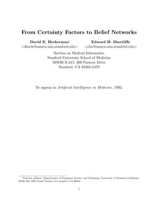 From Certainty Factors to Belief Networks
David E. Heckerman∗
<dheck@sumex-aim.stanford.edu>
Edward H. Shortliﬀe
<ehs@sumex-aim.stanford.edu>
Section on Medical Informatics
Stanford University School of Medicine
MSOB X-215, 300 Pasteur Drive
Stanford, CA 94305-5479
To appear in Artiﬁcial Intelligence in Medicine, 1992.
∗
Current address: Departments of Computer Science and Pathology, University of Southern California,
HMR 204, 2025 Zonal Avenue, Los Angeles, CA 90033.
1
 