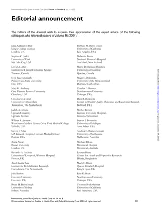 International Journal for Quality in Health Care 2004; Volume 16, Number 6: pp. 523–533




Editorial announcement

The Editors of the Journal wish to express their appreciation of the expert advice of the following
colleagues who refereed papers in Volume 16 (2004).


Julia Addington-Hall                                                                      Barbara M. Bates-Jensen
King’s College London                                                                     University of California
London, UK                                                                                Los Angeles, USA
Stephen C. Alder                                                                          Malcolm Battin
University of Utah                                                                        National Women’s Hospital
Salt Lake City, USA                                                                       Auckland, New Zealand
David A. Alter                                                                            Marie-Dominique Beaulieu
Institute for Clinical Evaluative Science                                                 University of Montreal




                                                                                                                                                      Downloaded from http://intqhc.oxfordjournals.org/ by guest on December 14, 2012
Toronto, Canada                                                                           Quebec, Canada
Syed Saad Andaleeb                                                                        Mags E. Beksinska
Pennsylvania State University                                                             University of the Witwatersrand
Erie, USA                                                                                 Durban, South Africa
Mary K. Anthony                                                                           Charles L. Bennett
Case Western Reserve University                                                           Northwestern University
Cleveland, USA                                                                            Chicago, USA
Onyebuchi A. Arah                                                                         Dan R. Berlowitz
University of Amsterdam                                                                   Center for Health Quality, Outcomes and Economic Research
Amsterdam, The Netherlands                                                                Bedford, USA
Judith A. Arnetz                                                                          Michel Berner
Uppsala University                                                                        Geneva University Hospitals
Uppsala, Sweden                                                                           Geneva, Switzerland
Wilburt S. Aronow                                                                         Steven J. Bernstein
Westchester Medical Center/New York Medical College                                       University of Michigan
Valhalla, USA                                                                             Ann Arbor, USA
Steven J. Atlas                                                                           Andrea E. Bialocerkowski
MA General Hospital, Harvard Medical School                                               University of Melbourne
Boston, USA                                                                               Melbourne, Australia
Anita Atwal                                                                               Michael Bilous
Brunel University                                                                         Westmead Hospital
London, UK                                                                                Westmead, Australia
Riccardo A. Audisio                                                                       Lauren Blum
University of Liverpool, Whiston Hospital                                                 Center for Health and Population Research
Prescot, UK                                                                               Dhaka, Bangladesh
Ana-Claudia Bara                                                                          Mark C. Blunt
Institute for Rehabilitation Research                                                     Queen Elizabeth Hospital
Hoensbroek, The Netherlands                                                               King’s Lynn, UK
Julie Barlow                                                                              Rita K. Bode
Coventry University                                                                       Northwestern University
Coventry, UK                                                                              Chicago, USA
Bruce H. Barraclough                                                                      Thomas Bodenheimer
University of Sydney                                                                      University of California
Sydney, Australia                                                                         San Francisco, USA


International Journal for Quality in Health Care vol. 16 no. 6
© International Society for Quality in Health Care and Oxford University Press 2004; all rights reserved                                       523
 