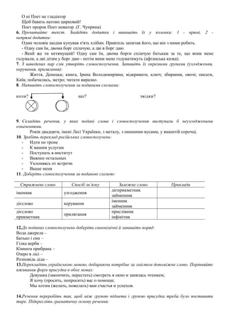 О ні Поет не гладіатор 
Щоб бавить натовп цирковий! 
Поет пророк Поет новатор .(Г. Чуприна) 
6. Прочитайте текст. Знайдіть додатки і випишіть їх у колонки: 1 - прямі, 2 - 
непрямі додатки: 
Один чоловік щодня купував п'ять хлібин. Приятель запитав його, що він з ними робить. 
- Одну сам їм, двома борг сплачую, а дві в борг даю. 
- Який же ти нетямущий! Одну сам їм, двома борги сплачую батькам за те, що вони мене 
годували, а дві дітям у борг даю - потім вини мене годуватимуть (афганська казка). 
7. З наведених пар слів утворіть словосполучення. Запишіть їх окремими групами (узгодження, 
керування, прилягання): 
Життя, Донецьк; книга, Ірина Володимирівна; відкривати, ключ; збирання, овочі; писати, 
Київ; побачились, метро; читати виразно. 
8. Напишіть словосполучення за поданими схемами: 
коли? що? звідки? 
9. Складіть речення, у яких подані слова і словосполучення виступали б неузгодженими 
означеннями. 
Років двадцяти, імені Лесі Українки, з металу, з пишними вусами, у вишитій сорочці. 
10. Зробіть переклад російських словосполучень: 
- Идти по тропе 
- К вашим услугам 
- Поступать в институт 
- Важнее остальных 
- Уклоняясь от встречи 
- Выше меня 
11. Доберіть словосполучення за поданою схемою: 
Стрижневе слово Спосіб зв’язку Залежне слово Приклади 
іменник узгодження дієприкметник 
займенник 
дієслово керування іменник 
займенник 
дієслово 
прикметник прилягання прислівник 
інфінітив 
12.До поданих словосполучень доберіть синонімічні й запишіть поряд: 
Вода джерела – 
Батько і син – 
Гілка верби – 
Кімната прибрана – 
Озеро в лісі – 
Розповідь діда – 
13.Перекладіть українською мовою, добираючи потрібне за змістом допоміжне слово. Порівняйте 
вживання форм присудка в обох мовах: 
Девушка (закончить, перестать) смотреть в окно и занялась чтением; 
Я хочу (просить, попросить) вас о помощи; 
Мы хотим (желать, пожелать) вам счастья и успехов. 
14.Речення переробіть так, щоб між групою підмета і групою присудка треба було поставити 
тире. Підкресліть граматичну основу речення: 
 