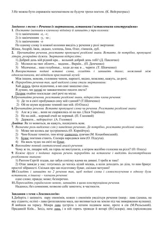 3.Не можна бути справжнім математиком не будучи трохи поетом. (К. Вейєрштрасс) 
Завдання з теми « Речення із звертаннями, вставними і вставленими ккооннссттррууккццііяяммии» 
1. Поставте іменники в кличному відмінку й запишіть у три колонки: 
1) із закінченням –е, –є; 
2) із закінченням –у, –ю ; 
3) із закінченням –о 
По одному слову із кожної колонки введіть у речення у ролі звертання: 
Жінка, Андрій, їжак, дядько, хлопець, Інна, Олег, гімназія, дуб. 
2. Прочитайте речення, розставте пропущені розділові знаки. Вставте, де потрібно, пропущені 
літери, розкрийте дужки. Звертання підкресліть: 
1) Добрий день мій рідний кра... вольний добрий день тобі! (Д. Павличко) 
2) Молюся на твоє обличч... мадонн... Вкраїн... (П. Демченко) 
3) Місяченьк... наш голубоньк... ходи до нас в ... черяти .(Т. Шевченко) 
3. Використавши подані вставні слова, складіть і запишіть діалог, можливий між 
однокласниками, які відвідали краєзнавчий музей: 
Між іншим, мовляв, головним чином, нарешті, видно, можливо, кажуть, до речі. 
4. Переробіть речення так, щоб виділені слова стали звертаннями: 
Хай дідусь трохи відпочине, а ми самі занесемо сіно. 
Я думаю, ми татові не заважатимемо писати листа? 
Петрик охайно поскладає свої речі на місце. 
5.Прочитайте речення, розставте розділові знаки, підкресліть члени речення: 
1) Де ти в світі пробувався сину мій єдиний? (Т.Шевченко) 
2) Ой не шуми журливо темний гаю мій. (О.Олесь) 
6.Прочитайте речення. Вставте пропущені слова чи речення. Розставте розділові знаки: 
1) Але ж у нас... вони не скаржились ні на що. (Леся Українка). 
2) Не на свій... коровай очей не поривай. (П. Глазовий) 
3) Держати... нейтралітет .(А. Головко) 
Довідка: Як то мовиться, як кажуть, посвідчить всяк. 
7. Визначте роль виділених слів у наведених реченнях. Де потрібно, розставте розділові знаки: 
1) Може ми колись ще зустрінемось (О. Корнійчук). 
2) Чим більше темніло, тим вітер здавалось дужчав (М. Коцюбинський). 
3) Буває поетами стають. Сосюра народився ним (О. Підсуха). 
4) На жаль чудес на світі не буває. 
8. Виконайте повний синтаксичний аналіз речення: 
Чому ж ти, лицарю мій, на герць не виступаєш, а вітром жалібно голосиш на ріллі? (О. Олесь) 
9. Кожне друге з поданих парами речень переробіть на вставлене і виділіть йогопотрібними 
розділовими знаками: 
1) Раптом Сергій згадав, що забув сопілку вдома на дивані. І треба ж таке! 
2) Отак завжди у нас: готуємось до чогось цілий місяць, а коли доходить до діла, то нам бракує 
простої зібраності. Скільки про цю підготовку буває, скільки метушні! 
10.Складіть і запишіть по 2 речення так, щоб подані слова і словосполучення в одному були 
вставними, в іншому – членами речення: 
одне слово; правда; може; безперечно. 
11.Перекладіть українською мовою, запишіть з цими конструкціями речення. 
Надеюсь; без сомнения; позволю себе заметить; в частности. 
Завдання з теми «Лексикологія» 
1.Доберіть і запишіть пару омонімів, кожен з омонімів уведітьув речення (напр.: лава (дошка, на 
яку сідають; ослін) - лава (розплавлена маса, що виливається на землю під час виверження вулкана). 
Я вийшов на терасу. Мокра лава зустріла з легким подивом мене, проте я сів (М.Рильський). 
Прадавній Київ... Захід, наче лава, і в ній горять троянди й янтарі (В.Сосюра); лящ (прісноводна 
 