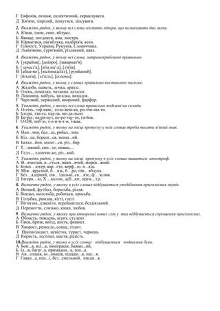 Г Евфонія, екіпаж, еклектичний, екранізувати. 
Д Зім'яти, зіпрілий, зіпнутися, зіпсувати. 
2. Вкажіть рядок, у якому всі слова містять літери, що позначають два звуки. 
А Юнак, ізюм, синє, яблуко. 
Б Явище, поєднати, яма, люстра. 
В Юрмитися, пів'яблука, надбрів'я, ясен. 
Г Плюскіт, Україна, Румунія, Словаччина. 
Д Львів'янин, сурм'яний, різдвяний, цвях. 
3. Вкажіть рядок, у якому всі слова, затранскрибовані правильно. 
А [украйна], [дніпро], [закарпат'я]. 
Б [ шчаст'а], [в'ін:иц':а], [л'в'ів]. 
В [абацтво], [вісімнадц'ат], [румйаний]. 
Г [йіхати], [зл'ість], [солома]. 
4. Вкажіть рядок, у якому у словах правильно поставлено наголос. 
А Жадоба, щавель, дочка, арахіс. 
Б Олень, помилка, читання, каталог. 
В Локшина, мабуть, загадка, випадок. 
Г Черговий, первісний, яворовий, фарфор. 
5. Укажіть рядок, у якому всі слова правильно поділені на склади. 
А О-сінь, гор-щик,. голо-веш-ка, ро-зчи-ща-ти. 
Б Іск-ра, дзи-га, пау-за, ме-да-льон. 
В Бе-рег, ка-ра-пуз, пе-ре-тну-ти, га-йок. 
Г О-ОН, поб':ю, т-о-п-и-т-и, ї-жак. 
6. Укажіть рядок, у якому на місці пропуску у всіх словах треба писати м'який знак. 
А Нен...чин, бал...ці, рибал...чин. 
Б Кіл...це, бореш...ся, менш...ий. 
В Батал...йон, косит...ся, різ...бяр. 
Г Т…мяний, сип...те, мовец.... 
Д Гедз..., хлопчис.ко, різ...кий. 
7. Укажіть рядок, у якому на місці пропуску в усіх словах пишеться апостроф. 
А В...ячеслав, в...ється, мавп...ячий, моркв...яний. 
Б Комп…ютер, вар...єте, верф...ю. п...ядь 
В Між...ярусний, б…язь, б…ро, пів... яблука. 
Г Без…ядерний, пів…їдальні, св…ято, ф…зеляж. 
Д Інтерв…ю, Х…юстон, деб...ют, прем... єр. 
8. Визначте рядок, у якому в усіх словах відбувається уподібнення приголосних звуків. 
А Вогкий, футбол, боротьба, рілля. 
Б Вокзал, молотьба, робиться, просьба. 
В Голубка, рюкзак, кігті, гості. 
Г Вітчизна, дзвеніти, переймаєшся, бездіяльний. 
Д Перемогти, слизько, казка, любов. 
9. Визначте рядок, у якому при утворенні нових слів у тих відбувається спрощення приголосних. 
А Область, тиждень, агент, студент. 
Б Писк, брязк, виїзд, шість, фашист. 
В Хворост, ремесло, сонце, гігант. 
Г Пропагандист, невістка, турист, чернець. 
Д Користь, лестощі, щастя, радість. 
10.Вкажіть рядок, у якому в усіх словах відбувається подвоєння букв. 
А Бон...а, віл...а, імміграція, бажан...ий, 
Б Іл...я, багат..я, примадон...а, тон...а. 
В Ан...отація, ін...овація, підцаш...я, пас...я. 
Г Гаван...а, пен...і, без...емельний, писан...я. 
 