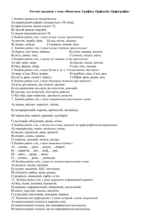 Тестові завдання з теми «Фонетика. Графіка. Орфоепія. Орфографія» 
1.Знайти правильне твердження: 
А) український алфавіт складається з 38 літер; 
Б) приголосних звуків усього 33; 
В) звук й завжди твердий; 
Г) звуків мовлення всього 38. 
2.Знайти рядок слів, у яких немає глухих приголосних: 
А) маєток, журба, їжак; Б) сад, куток, додому; 
В) доїдає, левада; Г) княжна, знання, десь. 
3. Знайти рядок слів, у яких немає дзвінких приголосних: 
А) береза, пуп’янок, дивина; Б) ссати, шишка, косити; 
В) ім’я, диван, тінь; Г) хочете, татусь, кість. 
4.Знайти рядок слів, у якому всі мають м’які приголосні: 
А) чай, море, міна; Б) ніколи, земля, листок; 
В) йод, ферма, лікар; Г) дім, тінь, лисиця. 
5.Знайти рядки слів, у яких букви я, ю, є, ї позначають два звуки: 
А) явір, м’язи, Юля, моряк; Б) журбою, сядь, в’юн, ряд; 
В) сім’я, ярок, солов’ї, юрист; Г) Юрій, ярок, рядок, мох. 
6.Знайти рядки слів, у яких допущені помилки при переносі: 
А) ві-ю, ро-зказати, зас-телити, гра-йся; 
Б) під-живлення, від-дати, ро-зохотити, див-ний; 
В) ход-жу, під-золистий, піді-гріти, рай-он; 
Г) Куз-бас, крає-знавство, дав-нього, вози-ти. 
7. Знайти рядки слів, у яких неправильно наголошені слова: 
А) до́шка, ви́соко, чорно́ліс, за́спів; 
Б) чотириразови́й, мережа́, кро́нистий, заслане́ць; 
В) чорносли́в, чави́ти, кропива́, куліна́рія; 
Г) кулінарі́я, яблу́невий, дрова́, оле́нь. 
8.Знайти рядок слів, у якому всі слова записані за орфографічними правилами: 
А) тимпература, човен, велитель, учень; 
Б) медок, сердиться, реве, тривога; 
В) очерет, осинь, севина; 
Г) серпень, зелений, летати, систра. 
9.Знайти рядок слів, у яких пишеться буква ґ: 
А) …алоша, …орло, …ризун, …абарит; 
Б) …гарантія, …ріх, …риф, …ава; 
В) …винт, …арнір, …анок; 
Г) …алоша, ….роза, ….ромаддя. 
10.Знайти рядки слів, у яких не можна переносити слова: 
А) віддати, міддю, насіння; 
Б) ґудзик, академія, АЕС, ополонка; 
В) підігріти, майка, надія, раджу; 
Г) розрісся, лимонний, гарбуз, м’яч. 
11. Знайти рядки слів, у яких порушено алфавітний порядок: 
А) йод, індик, індіанка, Індонезія; 
Б) машина, неформальний, оборонний, опечатаний; 
В) кисет, киселик, кисень, кислити; 
Г) кляузний, кмітливий, книгарня, княжна. 
12. Назвати вид орфограми у словах вечірній, земля, терплячий: 
А) ненаголошені голосні в коренях слів; 
Б) ненаголошені голосні, що перевіряються наголосом; 
В) ненаголошені голосні, що не перевіряються наголосом; 
 
