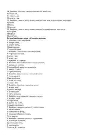 14. Знайдіть дієслово, в якому пишеться м’який знак: 
А) смієш..ся, 
Б) будуєт…ся, 
В) хитаєш…ся. 
15. Знайдіть слово, в якому ненаголошений е не можна перевірити наголосом: 
А) весна, 
Б) межа, 
В) медаль. 
16. Знайдіть слово, в якому ненаголошений о перевіряється наголосом: 
А) голубка 
Б) борсук, 
В) слов’яни. 
Тестові завдання з теми « Словосполучення» 
1.Знайдіть словосполучення: 
А цвітуть сади, 
Б зріють хліба, 
В рвати вишні, 
Г співає соловей. 
2. Знайдіть іменникове словосполучення: 
А сторінка з книжки, 
Б дехто з вас, 
В возив сіно, 
Г червоний від сорому. 
3. Знайдіть прикметникове словосполучення: 
А чашка для молока, 
Б неспокійний через знервованість, 
В ішов по стежці, 
Г втричі швидше. 
4. Знайдіть займенникове словосполучення: 
А ручка дверей, 
Б їхати поїздом, 
В білий від снігу, 
Г хтось з них. 
5. Знайдіть дієслівне словосполучення: 
А зелене поле, 
Б прийти ввечері, 
В дуже весело, 
Г легке дихання. 
6. Знайдіть прислівникове словосполучення: 
А четверо дітей, 
Б отара овець, 
В далеко від своїх, 
Г перевірений текст. 
7. Знайдіть словосполучення із узгодженням: 
А високі небеса, 
Б перепливати річку, 
В працювати без помічників, 
Г йти далеко. 
8. Знайдіть словосполучення із керуванням: 
А відповідає думаючи, 
Б розмовляти тихо, 
В щедра осінь, 
Г писати без помилок. 
 