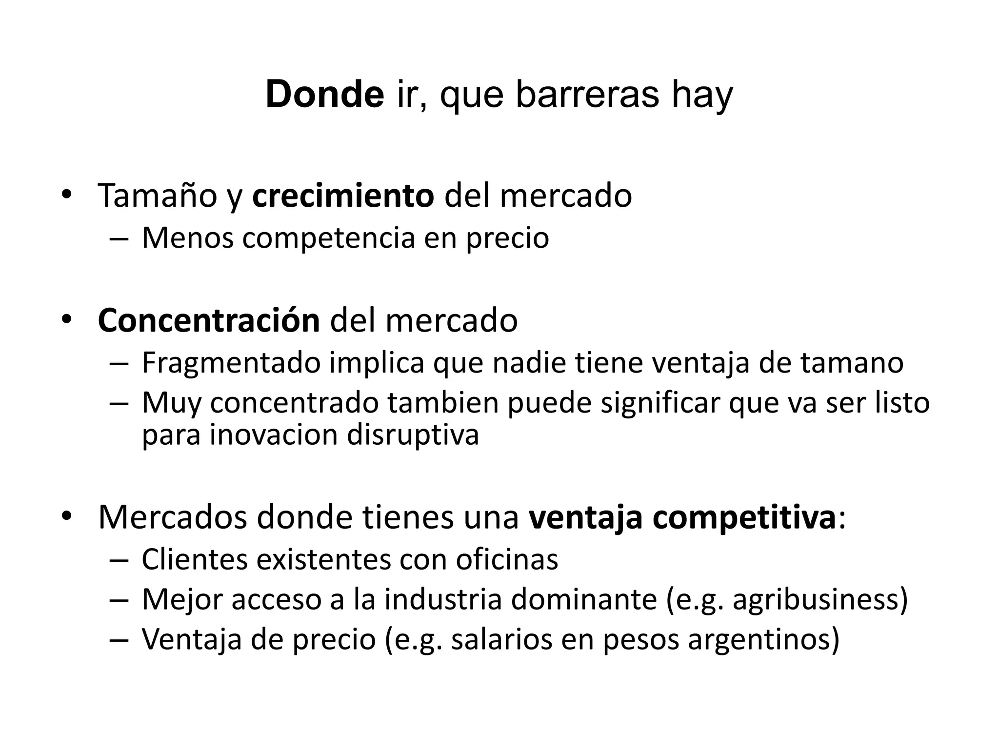 Donde ir, que barreras hay
• Tamaño y crecimiento del mercado
– Menos competencia en precio
• Concentración del mercado
– Fragmentado implica que nadie tiene ventaja de tamano
– Muy concentrado tambien puede significar que va ser listo
para inovacion disruptiva
• Mercados donde tienes una ventaja competitiva:
– Clientes existentes con oficinas
– Mejor acceso a la industria dominante (e.g. agribusiness)
– Ventaja de precio (e.g. salarios en pesos argentinos)
17
 