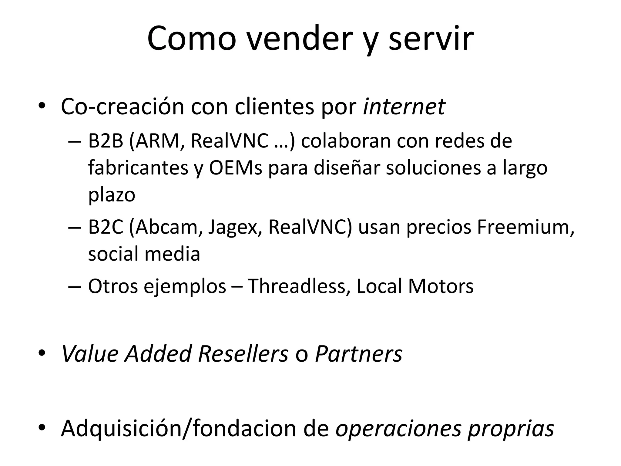 Como vender y servir
• Co-creación con clientes por internet
– B2B (ARM, RealVNC …) colaboran con redes de
fabricantes y OEMs para diseñar soluciones a largo
plazo
– B2C (Abcam, Jagex, RealVNC) usan precios Freemium,
social media
– Otros ejemplos – Threadless, Local Motors
• Value Added Resellers o Partners
• Adquisición/fondacion de operaciones proprias 22
 
