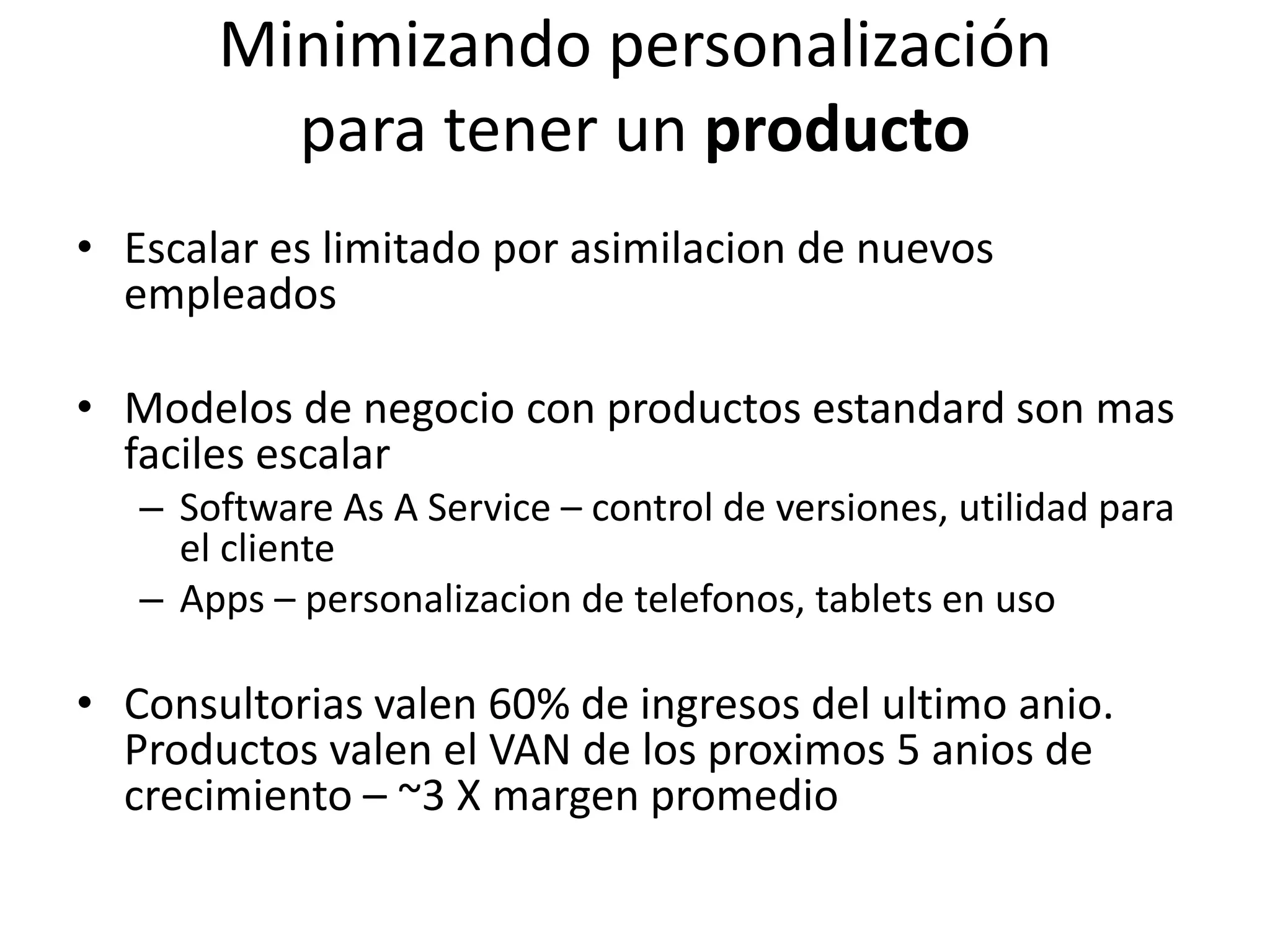 Minimizando personalización
para tener un producto
• Escalar es limitado por asimilacion de nuevos
empleados
• Modelos de negocio con productos estandard son mas
faciles escalar
– Software As A Service – control de versiones, utilidad para
el cliente
– Apps – personalizacion de telefonos, tablets en uso
• Consultorias valen 60% de ingresos del ultimo anio.
Productos valen el VAN de los proximos 5 anios de
crecimiento – ~3 X margen promedio
28
 