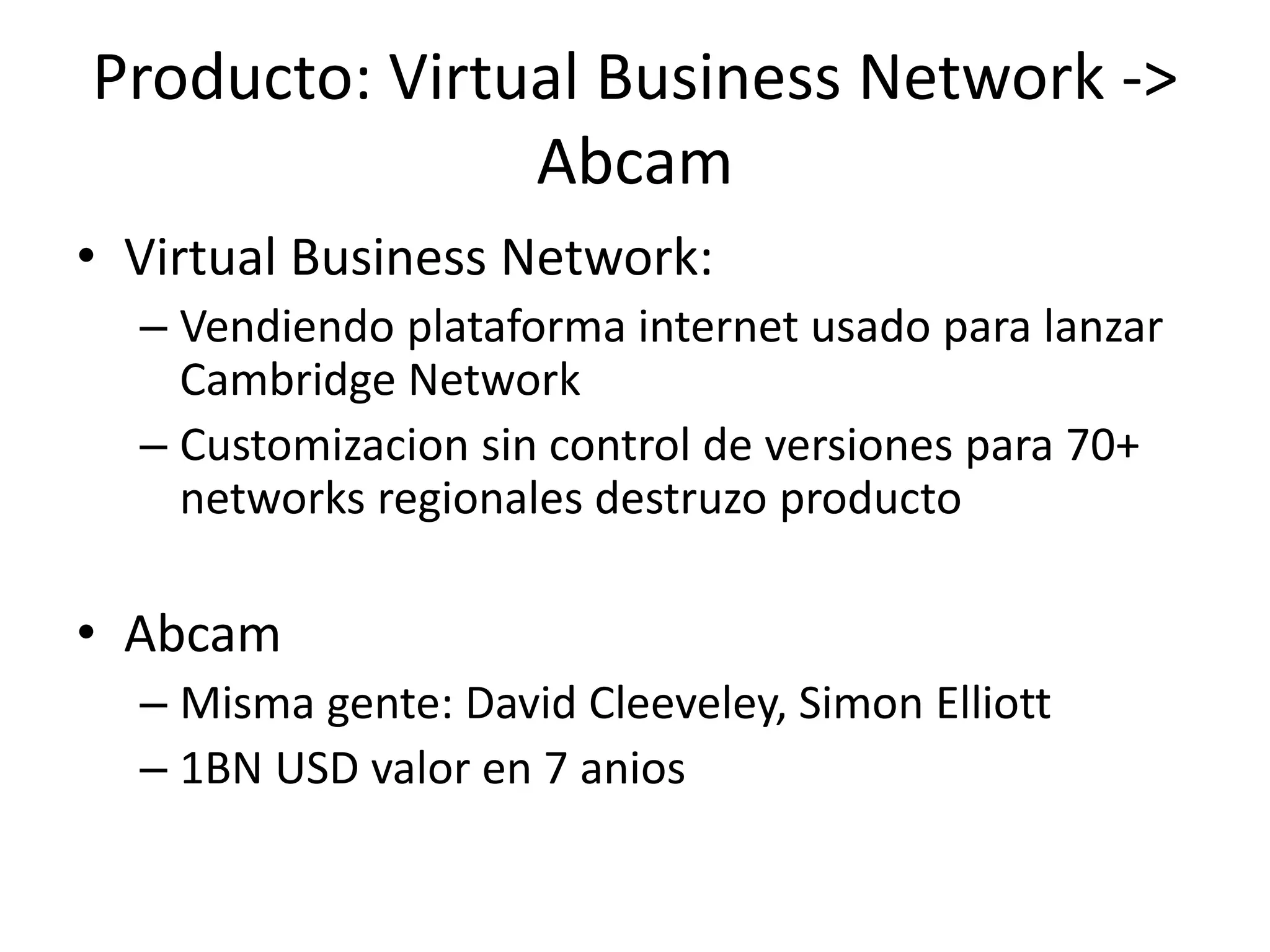 Producto: Virtual Business Network ->
Abcam
• Virtual Business Network:
– Vendiendo plataforma internet usado para lanzar
Cambridge Network
– Customizacion sin control de versiones para 70+
networks regionales destruzo producto
• Abcam
– Misma gente: David Cleeveley, Simon Elliott
– 1BN USD valor en 7 anios
29
 