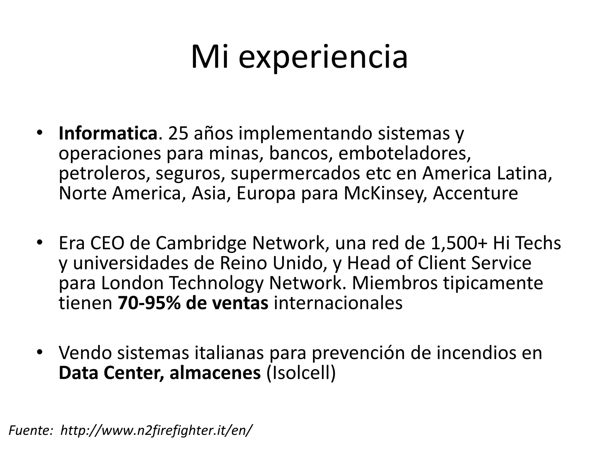 Mi experiencia
• Informatica. 25 años implementando sistemas y
operaciones para minas, bancos, emboteladores,
petroleros, seguros, supermercados etc en America Latina,
Norte America, Asia, Europa para McKinsey, Accenture
• Era CEO de Cambridge Network, una red de 1,500+ Hi Techs
y universidades de Reino Unido, y Head of Client Service
para London Technology Network. Miembros tipicamente
tienen 70-95% de ventas internacionales
• Vendo sistemas italianas para prevención de incendios en
Data Center, almacenes (Isolcell)
Fuente: http://www.n2firefighter.it/en/ 3
 