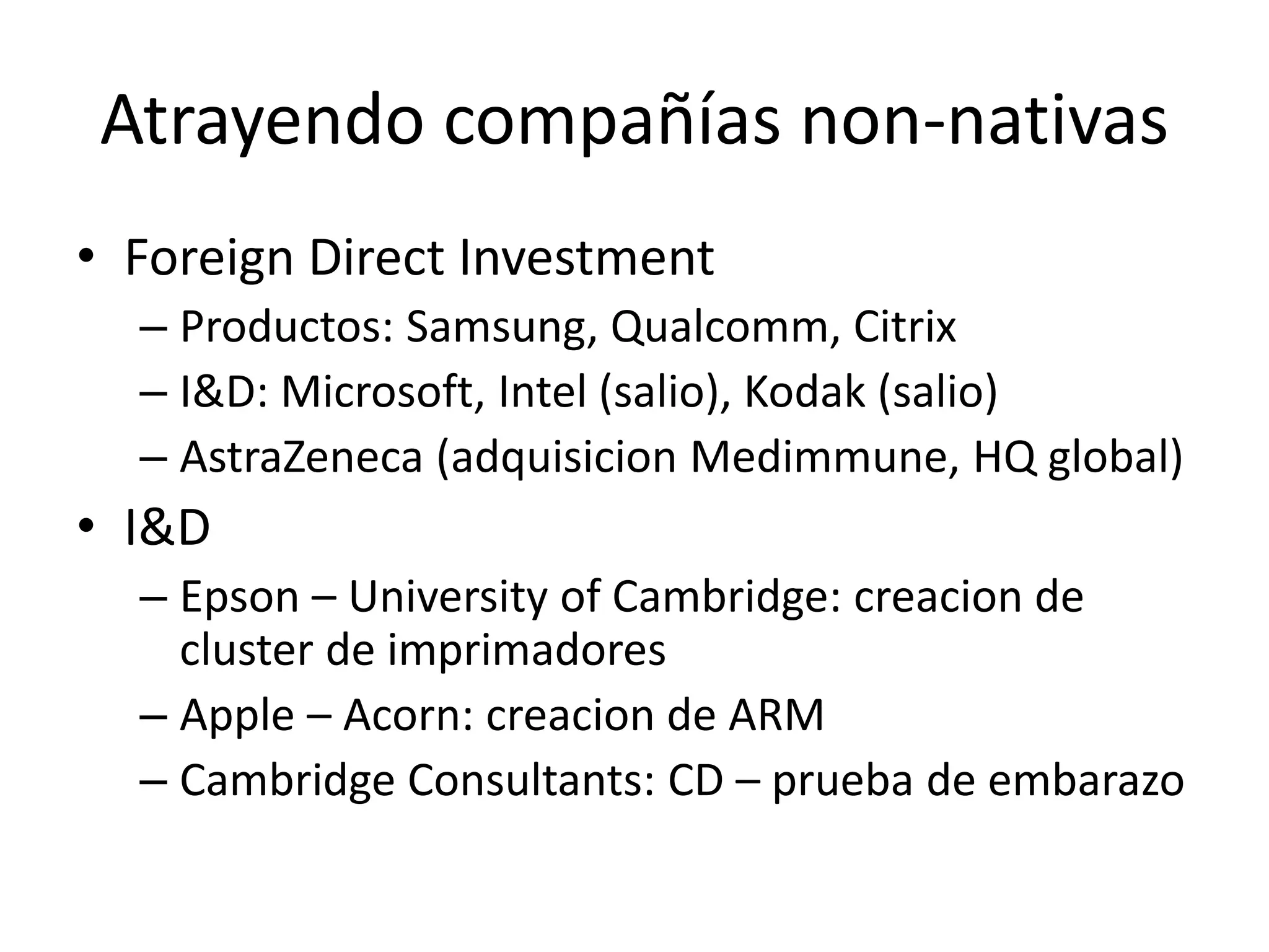 Atrayendo compañías non-nativas
• Foreign Direct Investment
– Productos: Samsung, Qualcomm, Citrix
– I&D: Microsoft, Intel (salio), Kodak (salio)
– AstraZeneca (adquisicion Medimmune, HQ global)
• I&D
– Epson – University of Cambridge: creacion de
cluster de imprimadores
– Apple – Acorn: creacion de ARM
– Cambridge Consultants: CD – prueba de embarazo
9
 