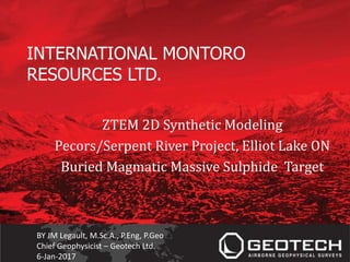 INTERNATIONAL MONTORO
RESOURCES LTD.
ZTEM 2D Synthetic Modeling
Pecors/Serpent River Project, Elliot Lake ON
Buried Magmatic Massive Sulphide Target
BY JM Legault, M.Sc.A., P.Eng, P.Geo
Chief Geophysicist – Geotech Ltd.
6-Jan-2017
 