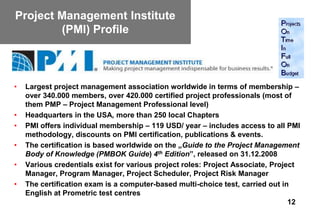 Project Management Institute
        (PMI) Profile



•   Largest project management association worldwide in terms of membership –
    over 340.000 members, over 420.000 certified project professionals (most of
    them PMP – Project Management Professional level)
•   Headquarters in the USA, more than 250 local Chapters
•   PMI offers individual membership – 119 USD/ year – includes access to all PMI
    methodology, discounts on PMI certification, publications & events.
•   The certification is based worldwide on the „Guide to the Project Management
    Body of Knowledge (PMBOK Guide) 4th Edition”, released on 31.12.2008
•   Various credentials exist for various project roles: Project Associate, Project
    Manager, Program Manager, Project Scheduler, Project Risk Manager
•   The certification exam is a computer-based multi-choice test, carried out in
    English at Prometric test centres
                                                                                 12
 