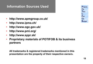 Information Sources Used


•   http://www.apmgroup.co.uk/
•   http://www.ipma.ch/
•   http://www.ogc.gov.uk/
•   http://www.pmi.org/
•   http://www.sppr.sk/
•   Proprietary materials of POTIFOB & its business
    partners

    All trademarks & registered trademarks mentioned in this
    presentation are the property of their respective owners.
                                                                18
 