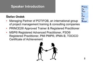 Speaker Introduction
   Speaker Introduction
Štefan Ondek
• Managing Partner of POTIFOB, an international group
  of project management training & consulting companies
• PRINCE2® Approved Trainer & Registered Practitioner
• MSP® Registered Advanced Practitioner, P3O®
  Registered Practitioner, PMI PMP®, IPMA B, TOCICO
  Certificate of Achievement




                                                          2
 