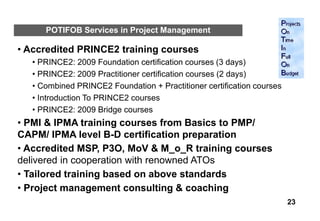 POTIFOB Services in Project Management

• Accredited PRINCE2 training courses
   • PRINCE2: 2009 Foundation certification courses (3 days)
   • PRINCE2: 2009 Practitioner certification courses (2 days)
   • Combined PRINCE2 Foundation + Practitioner certification courses
   • Introduction To PRINCE2 courses
   • PRINCE2: 2009 Bridge courses
• PMI & IPMA training courses from Basics to PMP/
CAPM/ IPMA level B-D certification preparation
• Accredited MSP, P3O, MoV & M_o_R training courses
delivered in cooperation with renowned ATOs
• Tailored training based on above standards
• Project management consulting & coaching
                                                                        23
 