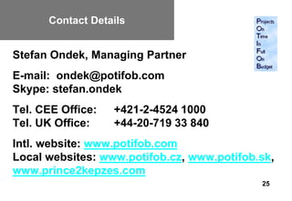 Contact Details


Stefan Ondek, Managing Partner
E-mail: ondek@potifob.com
Skype: stefan.ondek
Tel. CEE Office:   +421-2-4524 1000
Tel. UK Office:    +44-20-719 33 840
Intl. website: www.potifob.com
Local websites: www.potifob.cz, www.potifob.sk,
www.prince2kepzes.com
                                            25
 