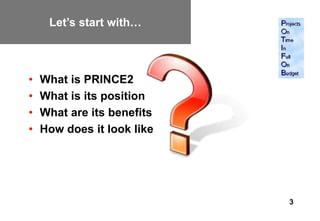 Let’s start with…



•   What is PRINCE2
•   What is its position
•   What are its benefits
•   How does it look like




                            3
 