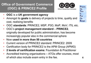 Office of Government Commerce
    (OGC) & PRINCE2 Profile
 • OGC is a UK government agency
 • Amongst its goals is delivery of projects to time, quality and
   cost, realising benefits
 • OGC standards: PRINCE2, MSP, P3O, MoP, MoV, ITIL etc.
 • OGC’s project management standard – PRINCE2,
   originally developed for public administration, has become
   increasingly popular also in the commercial sphere
 • Now used in more than 50 countries
 • Current version of PRINCE2 standard: PRINCE2: 2009
 • Certification body for PRINCE2 is the APM Group (APMG)
 • 2 levels of certification exams: Foundation & Practitioner
 • Accredited training organisations – ATOs offer courses, most
   of which also include exam entry in the fee.                     6
 
