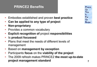 PRINCE2 Benefits


• Embodies established and proven best practice
• Can be applied to any type of project
• Non-proprietary
• Provides a common vocabulary
• Explicit recognition of project responsibilities
• Is product focussed
• Plans that meet the needs of different levels of
  management
• Based on management by exception
• Participants focus on the viability of the project
• The 2009 refresh makes PRINCE2 the most up-to-date
  project management standard                          7
 