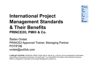 International Project
Management Standards
& Their Benefits
PRINCE2®, PMI® & Co.

Štefan Ondek
PRINCE2 Approved Trainer, Managing Partner
POTIFOB
ondek@potifob.com
© 2009-2011 POTIFOB. PRINCE2®, MSP®, P3O®, MoP ®, MoV®, M_o_R® and ITIL® are Registered Trade Marks
of the Office of Government Commerce. The Swirl logo™ is a Trade Mark of the Office of Government Commerce.
PMI® is a Registered Trade Mark of the Project Management Institute Inc.                                      1
 