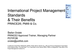 International Project Management
Standards
& Their Benefits
PRINCE2®, PMI® & Co.


Štefan Ondek
PRINCE2 Approved Trainer, Managing Partner
POTIFOB
ondek@potifob.com
© 2009-2012 POTIFOB. PRINCE2®, MSP®, P3O®, MoP ®, MoV®, M_o_R® and ITIL® are Registered Trade Marks
of the Cabinet Office. The Swirl logo™ is a Trade Mark of the Cabinet Office. PMI® is a Registered Trade Mark of the 1
Project Management Institute Inc.
 