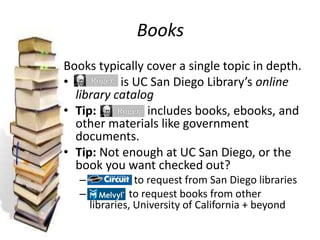 Books
Books typically cover a single topic in depth.
• is UC San Diego Library’s online
library catalog
• Tip: includes books, ebooks, and
other materials like government
documents.
• Tip: Not enough at UC San Diego, or the
book you want checked out?
– to request from San Diego libraries
– to request books from other
libraries, University of California + beyond
 
