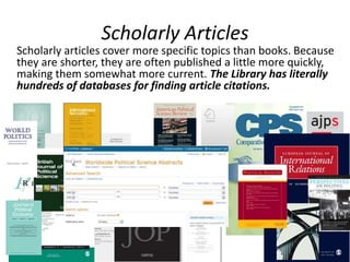 Scholarly Articles
Scholarly articles cover more specific topics than books. Because
they are shorter, they are often published a little more quickly,
making them somewhat more current. The Library has literally
hundreds of databases for finding article citations.
 