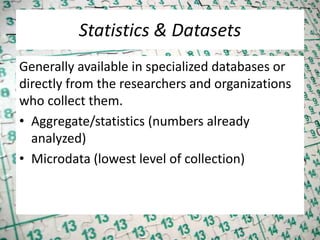 Statistics & Datasets
Generally available in specialized databases or
directly from the researchers and organizations
who collect them.
• Aggregate/statistics (numbers already
analyzed)
• Microdata (lowest level of collection)
 