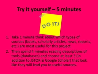 Try it yourself – 5 minutes
1. Take 1 minute think about which types of
sources (books, scholarly articles, news, reports,
etc.) are most useful for this project.
2. Then spend 4 minutes reading descriptions of
tools (databases) and choose at least 3 (in
addition to JSTOR & Google Scholar) that look
like they will lead you to useful sources.
 